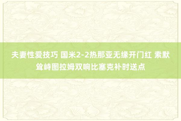 夫妻性爱技巧 国米2-2热那亚无缘开门红 索默耸峙图拉姆双响比塞克补时送点