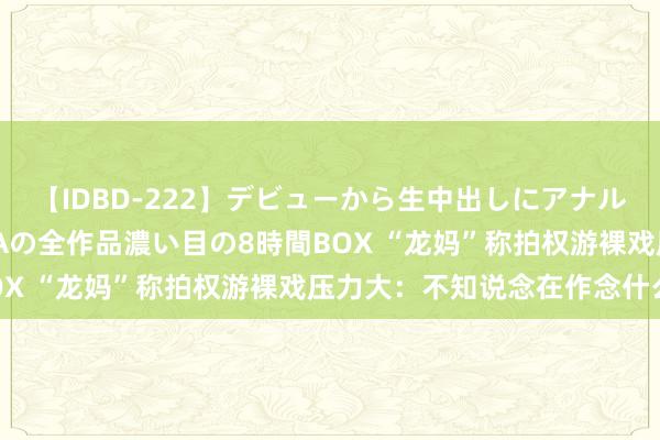 【IDBD-222】デビューから生中出しにアナルまで!最強の芸能人AYAの全作品濃い目の8時間BOX “龙妈”称拍权游裸戏压力大:不知说念在作念什么