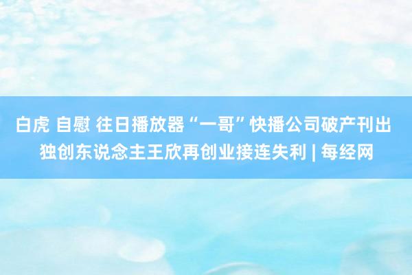 白虎 自慰 往日播放器“一哥”快播公司破产刊出 独创东说念主王欣再创业接连失利 | 每经网