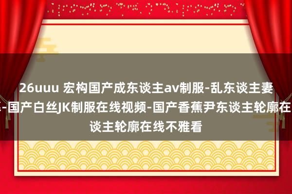26uuu 宏构国产成东谈主av制服-乱东谈主妻中笔墨幕-国产白丝JK制服在线视频-国产香蕉尹东谈主轮廓在线不雅看
