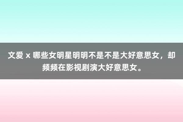 文爱 x 哪些女明星明明不是不是大好意思女,却频频在影视剧演大好意思女。