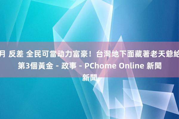 李月 反差 全民可當动力富豪!台灣地下面藏著老天爺給的第3個黃金 - 政事 - PChome Online 新聞