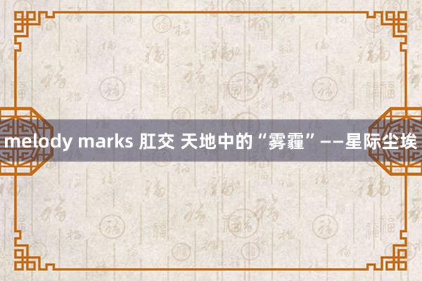 melody marks 肛交 天地中的“雾霾”——星际尘埃