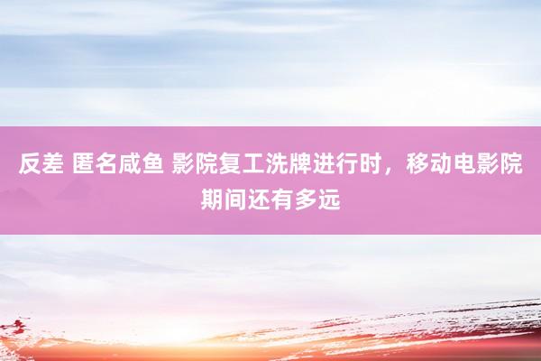 反差 匿名咸鱼 影院复工洗牌进行时，移动电影院期间还有多远