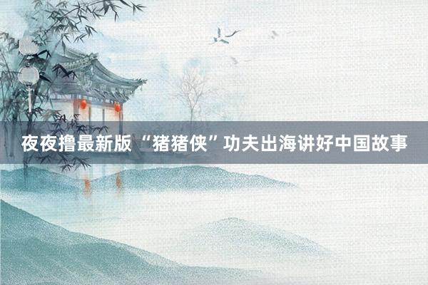 夜夜撸最新版 “猪猪侠”功夫出海讲好中国故事