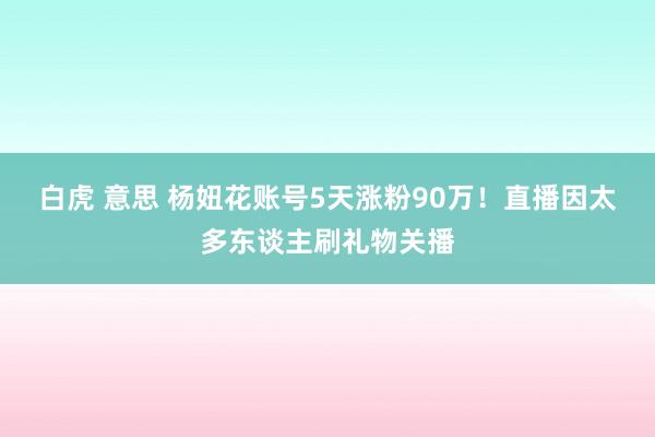 白虎 意思 杨妞花账号5天涨粉90万！直播因太多东谈主刷礼物关播