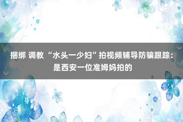 捆绑 调教 “水头一少妇”拍视频辅导防骗跟踪： 是西安一位准姆妈拍的