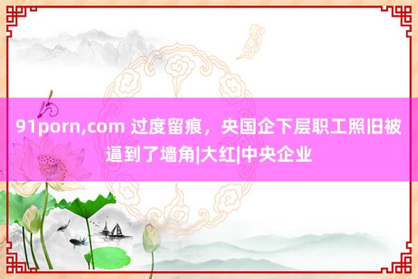 91porn，com 过度留痕，央国企下层职工照旧被逼到了墙角|大红|中央企业