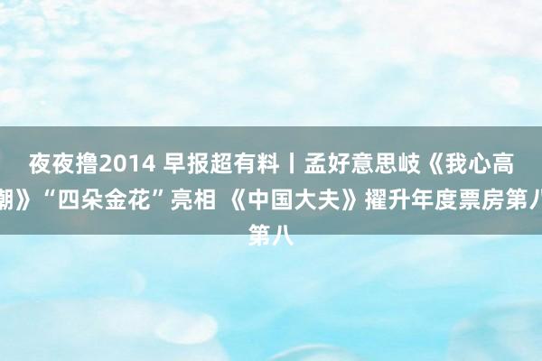 夜夜撸2014 早报超有料丨孟好意思岐《我心高潮》“四朵金花”亮相 《中国大夫》擢升年度票房第八