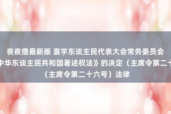 夜夜撸最新版 寰宇东谈主民代表大会常务委员会对于修改《中华东谈主民共和国著述权法》的决定（主席令第二十六号）法律