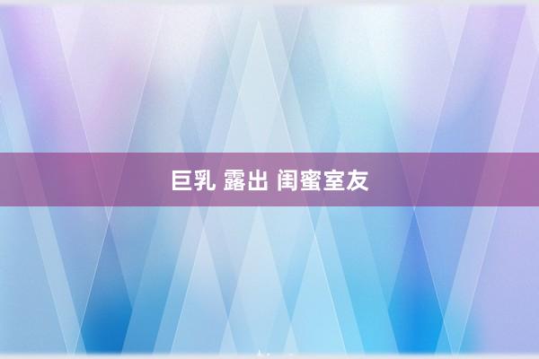 巨乳 露出 闺蜜室友