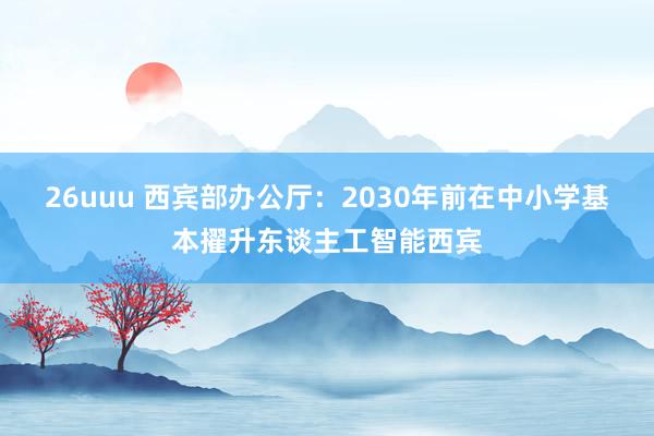 26uuu 西宾部办公厅：2030年前在中小学基本擢升东谈主工智能西宾