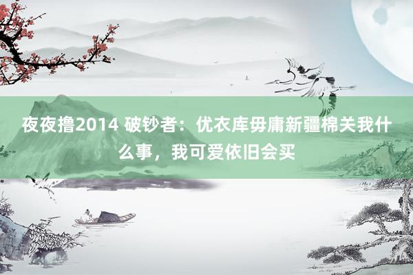 夜夜撸2014 破钞者：优衣库毋庸新疆棉关我什么事，我可爱依旧会买