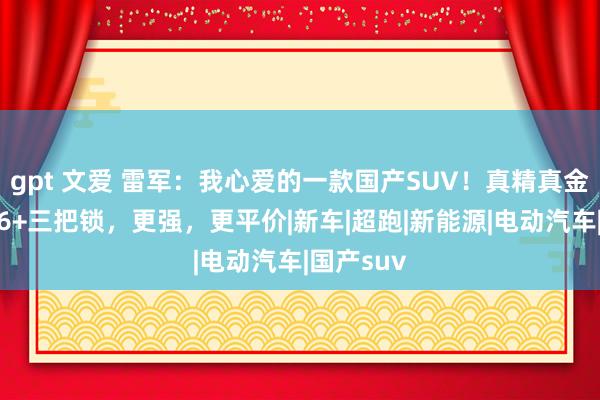 gpt 文爱 雷军：我心爱的一款国产SUV！真精真金不怕火V6+三把锁，更强，更平价|新车|超跑|新能源|电动汽车|国产suv