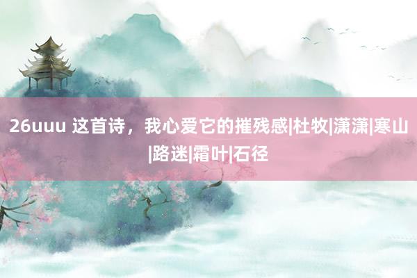 26uuu 这首诗，我心爱它的摧残感|杜牧|潇潇|寒山|路迷|霜叶|石径