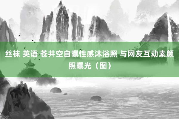 丝袜 英语 苍井空自曝性感沐浴照 与网友互动素颜照曝光（图）