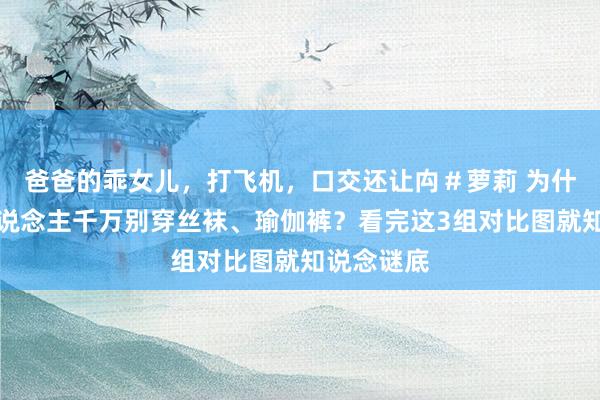 爸爸的乖女儿，打飞机，口交还让禸＃萝莉 为什么劝女东说念主千万别穿丝袜、瑜伽裤？看完这3组对比图就知说念谜底