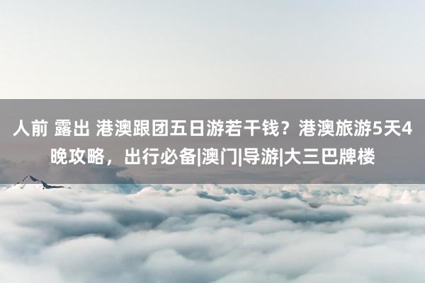 人前 露出 港澳跟团五日游若干钱？港澳旅游5天4晚攻略，出行必备|澳门|导游|大三巴牌楼