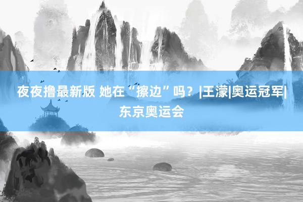 夜夜撸最新版 她在“擦边”吗？|王濛|奥运冠军|东京奥运会