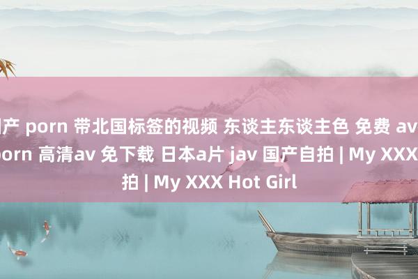国产 porn 带北国标签的视频 东谈主东谈主色 免费 av在线看 91porn 高清av 免下载 日本a片 jav 国产自拍 | My XXX Hot Girl