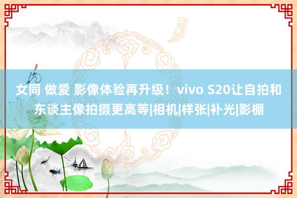 女同 做爱 影像体验再升级！vivo S20让自拍和东谈主像拍摄更高等|相机|样张|补光|影棚