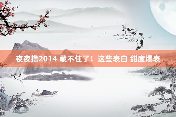 夜夜撸2014 藏不住了！这些表白 甜度爆表