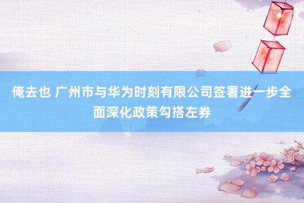 俺去也 广州市与华为时刻有限公司签署进一步全面深化政策勾搭左券