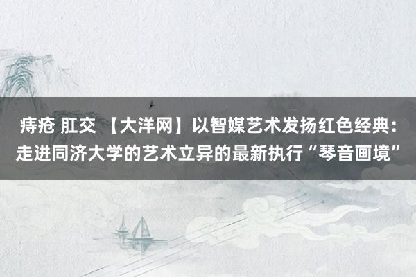 痔疮 肛交 【大洋网】以智媒艺术发扬红色经典：走进同济大学的艺术立异的最新执行“琴音画境”