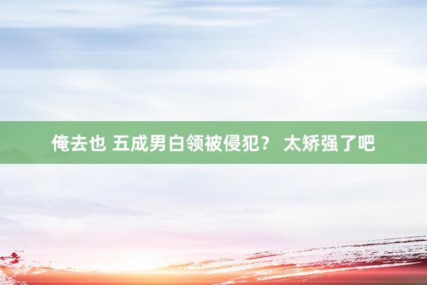 俺去也 五成男白领被侵犯？ 太矫强了吧