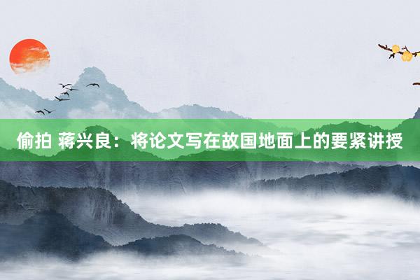 偷拍 蒋兴良：将论文写在故国地面上的要紧讲授