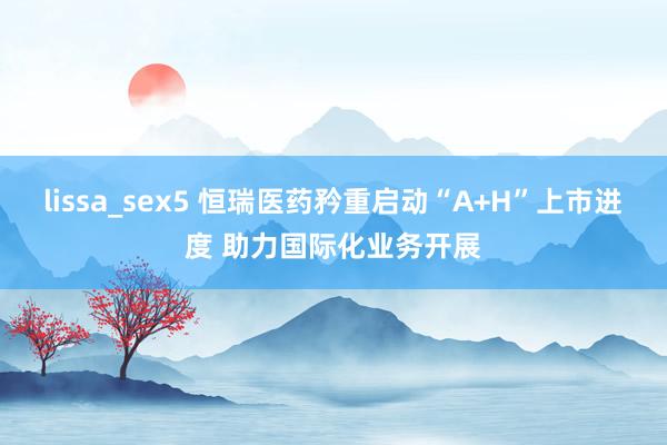 lissa_sex5 恒瑞医药矜重启动“A+H”上市进度 助力国际化业务开展