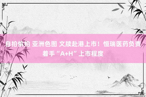 自拍偷拍 亚洲色图 文牍赴港上市！恒瑞医药负责着手“A+H”上市程度