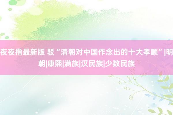 夜夜撸最新版 驳“清朝对中国作念出的十大孝顺”|明朝|康熙|满族|汉民族|少数民族