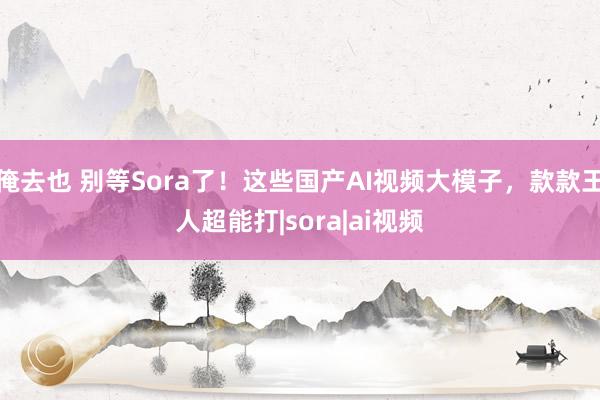 俺去也 别等Sora了！这些国产AI视频大模子，款款王人超能打|sora|ai视频