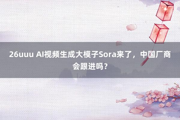 26uuu AI视频生成大模子Sora来了，中国厂商会跟进吗？