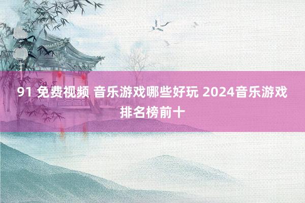 91 免费视频 音乐游戏哪些好玩 2024音乐游戏排名榜前十
