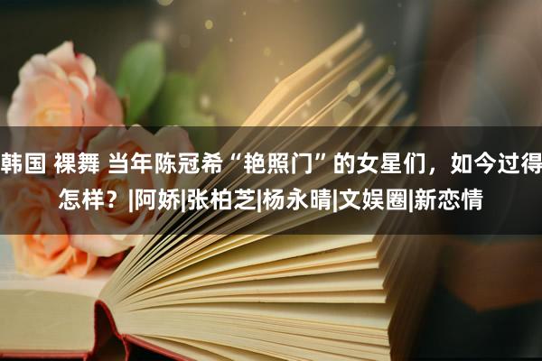 韩国 裸舞 当年陈冠希“艳照门”的女星们，如今过得怎样？|阿娇|张柏芝|杨永晴|文娱圈|新恋情