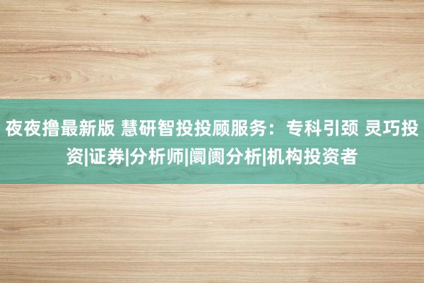 夜夜撸最新版 慧研智投投顾服务：专科引颈 灵巧投资|证券|分析师|阛阓分析|机构投资者