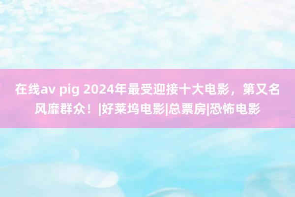 在线av pig 2024年最受迎接十大电影，第又名风靡群众！|好莱坞电影|总票房|恐怖电影