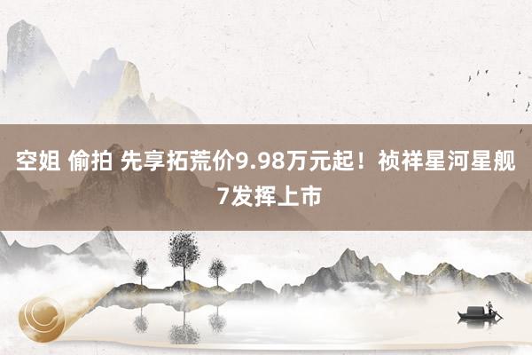 空姐 偷拍 先享拓荒价9.98万元起！祯祥星河星舰 7发挥上市