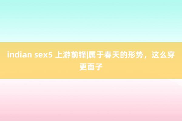 indian sex5 上游前锋|属于春天的形势，这么穿更面子