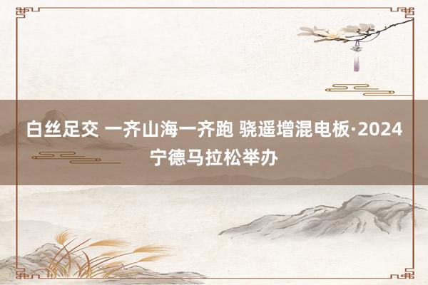 白丝足交 一齐山海一齐跑 骁遥增混电板·2024宁德马拉松举办