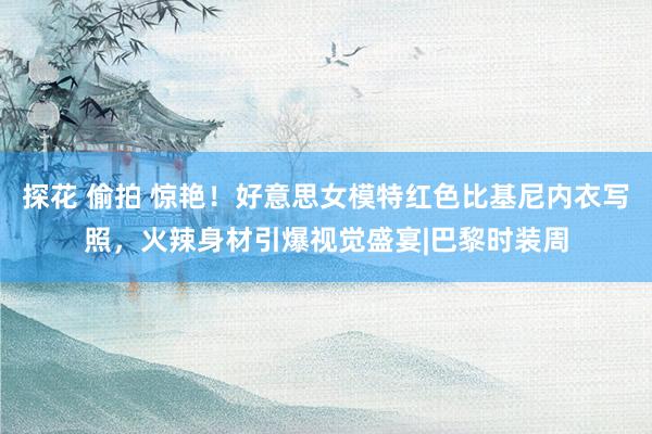 探花 偷拍 惊艳！好意思女模特红色比基尼内衣写照，火辣身材引爆视觉盛宴|巴黎时装周