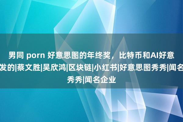 男同 porn 好意思图的年终奖，比特币和AI好意思女发的|蔡文胜|吴欣鸿|区块链|小红书|好意思图秀秀|闻名企业