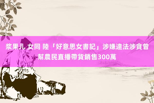 浆果儿 女同 陸「好意思女書記」涉嫌違法涉貪　曾幫農民直播帶貨銷售300萬