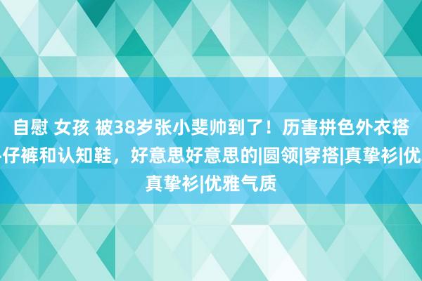 自慰 女孩 被38岁张小斐帅到了！历害拼色外衣搭淡色牛仔裤和认知鞋，好意思好意思的|圆领|穿搭|真挚衫|优雅气质