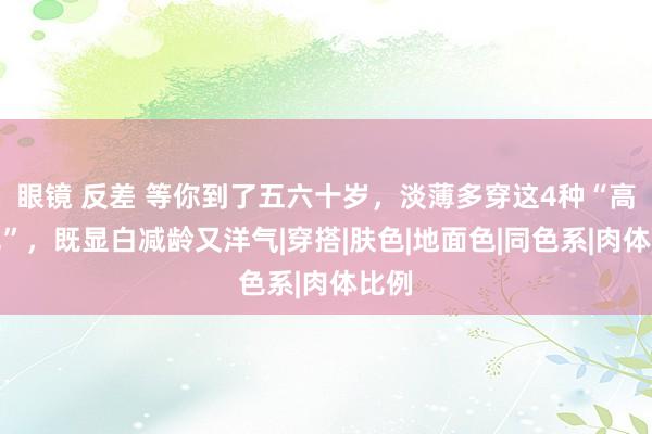 眼镜 反差 等你到了五六十岁，淡薄多穿这4种“高档色”，既显白减龄又洋气|穿搭|肤色|地面色|同色系|肉体比例