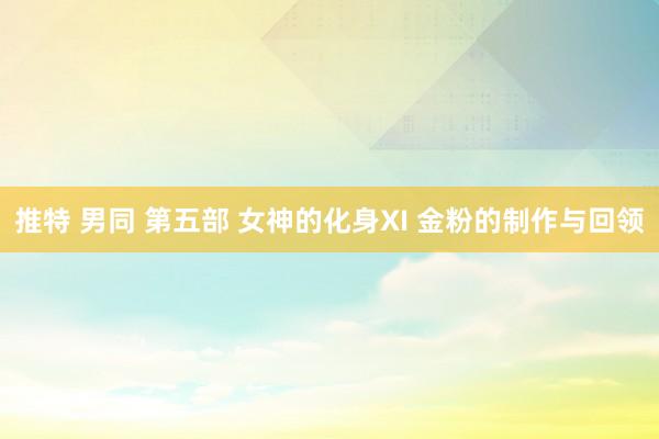 推特 男同 第五部 女神的化身XI 金粉的制作与回领