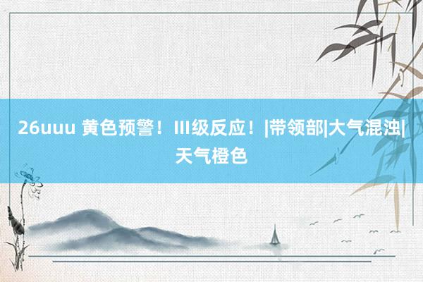 26uuu 黄色预警！Ⅲ级反应！|带领部|大气混浊|天气橙色
