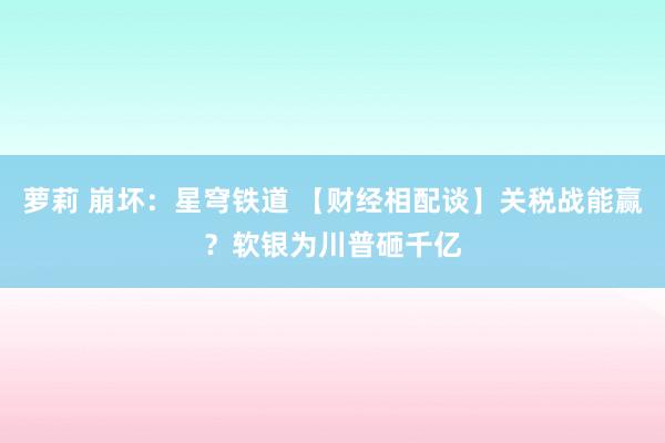 萝莉 崩坏：星穹铁道 【财经相配谈】关税战能赢？软银为川普砸千亿